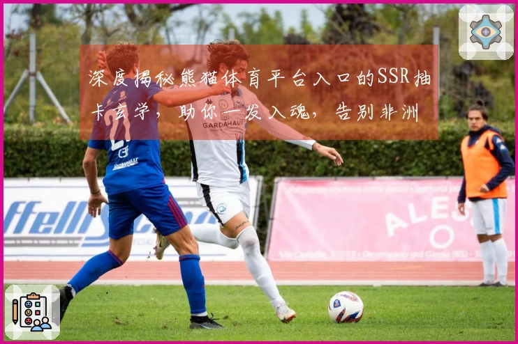 深度揭秘熊猫体育平台入口的SSR抽卡玄学,助你一发入魂,告别非洲大酋长!