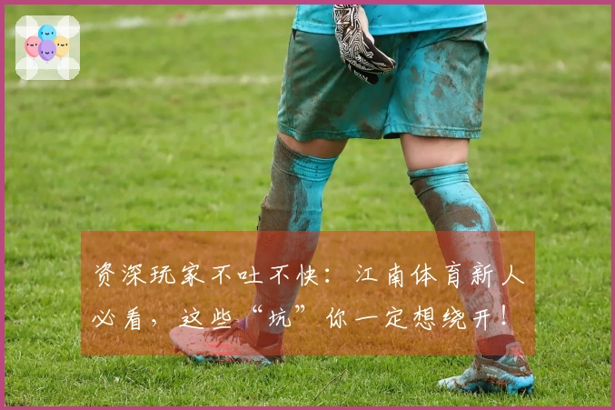 资深玩家不吐不快：江南体育新人必看，这些“坑”你一定想绕开！