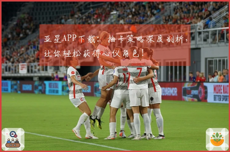 亚星APP下载：抽卡策略深度剖析，让你轻松获得心仪角色！