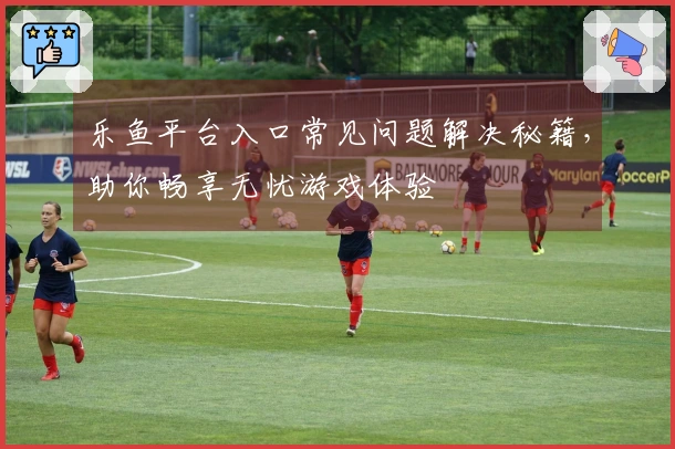 乐鱼平台入口常见问题解决秘籍，助你畅享无忧游戏体验