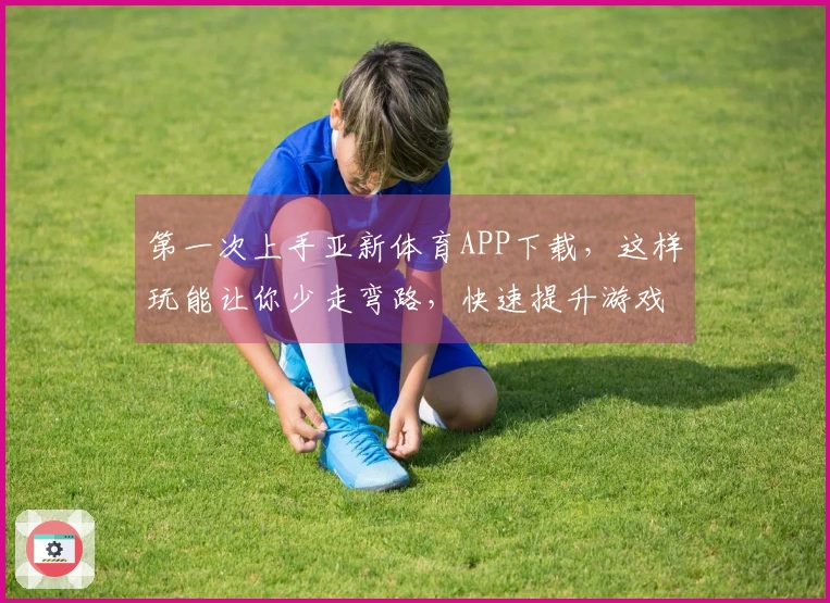 第一次上手亚新体育APP下载，这样玩能让你少走弯路，快速提升游戏技巧