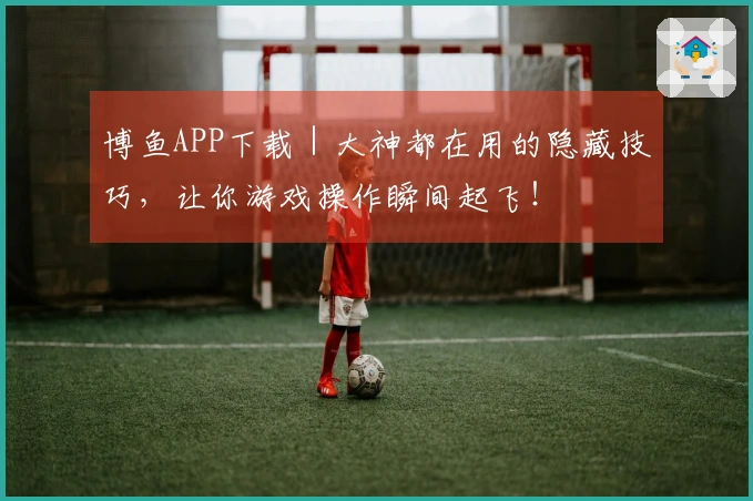 博鱼APP下载｜大神都在用的隐藏技巧，让你游戏操作瞬间起飞！